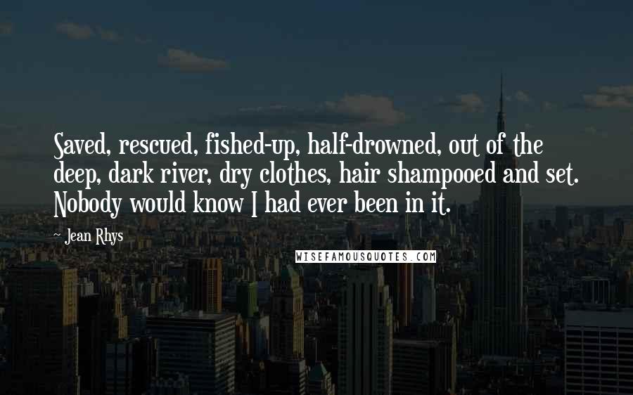 Jean Rhys Quotes: Saved, rescued, fished-up, half-drowned, out of the deep, dark river, dry clothes, hair shampooed and set. Nobody would know I had ever been in it.