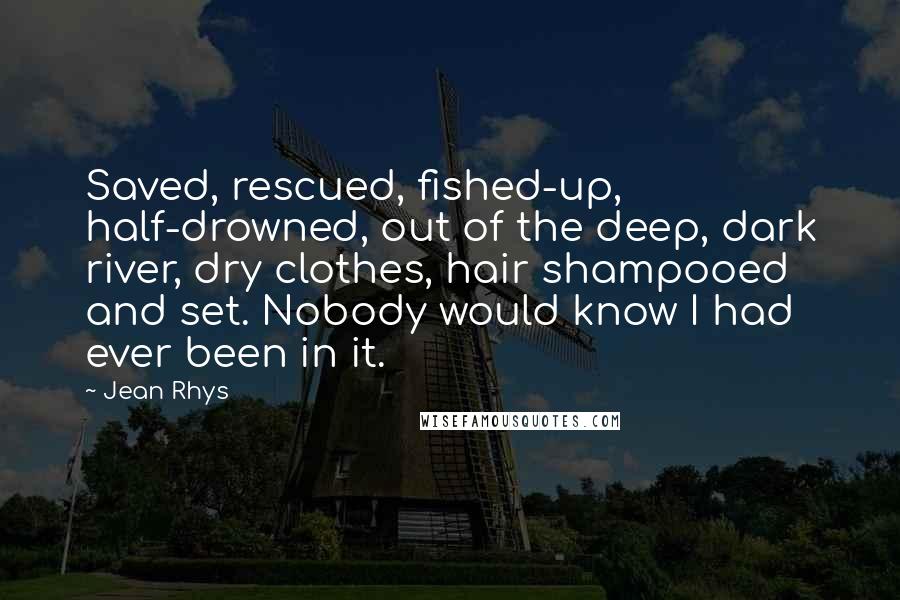 Jean Rhys Quotes: Saved, rescued, fished-up, half-drowned, out of the deep, dark river, dry clothes, hair shampooed and set. Nobody would know I had ever been in it.