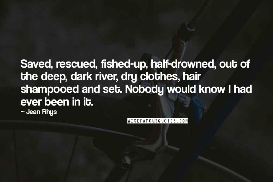 Jean Rhys Quotes: Saved, rescued, fished-up, half-drowned, out of the deep, dark river, dry clothes, hair shampooed and set. Nobody would know I had ever been in it.