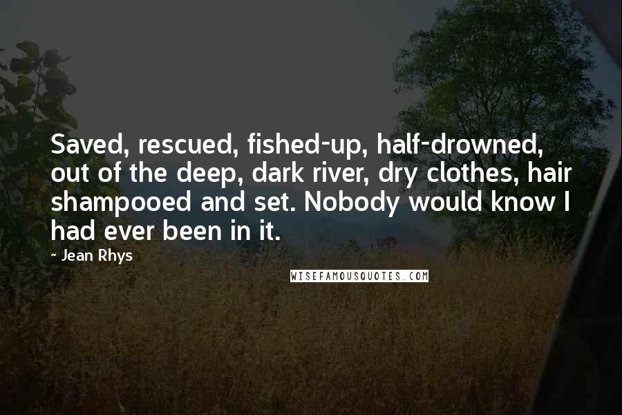 Jean Rhys Quotes: Saved, rescued, fished-up, half-drowned, out of the deep, dark river, dry clothes, hair shampooed and set. Nobody would know I had ever been in it.