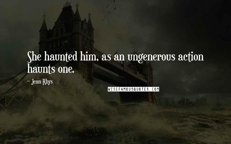 Jean Rhys Quotes: She haunted him, as an ungenerous action haunts one.