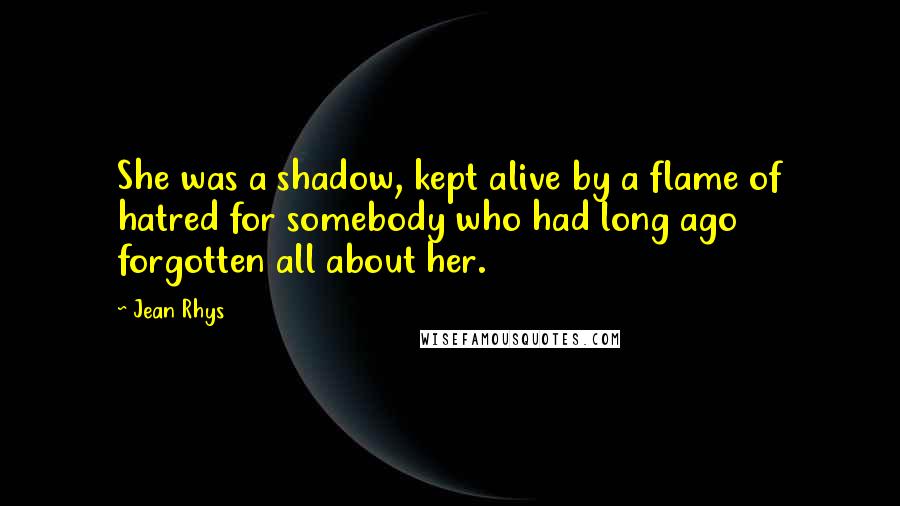 Jean Rhys Quotes: She was a shadow, kept alive by a flame of hatred for somebody who had long ago forgotten all about her.