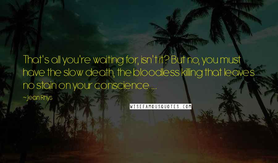 Jean Rhys Quotes: That's all you're waiting for, isn't it? But no, you must have the slow death, the bloodless killing that leaves no stain on your conscience ...