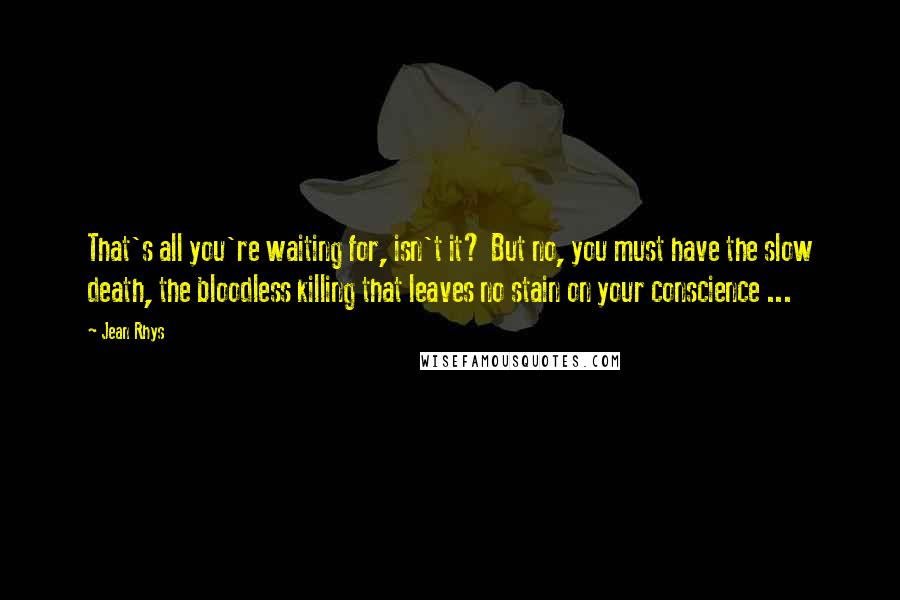 Jean Rhys Quotes: That's all you're waiting for, isn't it? But no, you must have the slow death, the bloodless killing that leaves no stain on your conscience ...