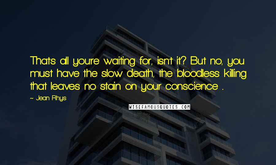 Jean Rhys Quotes: That's all you're waiting for, isn't it? But no, you must have the slow death, the bloodless killing that leaves no stain on your conscience ...