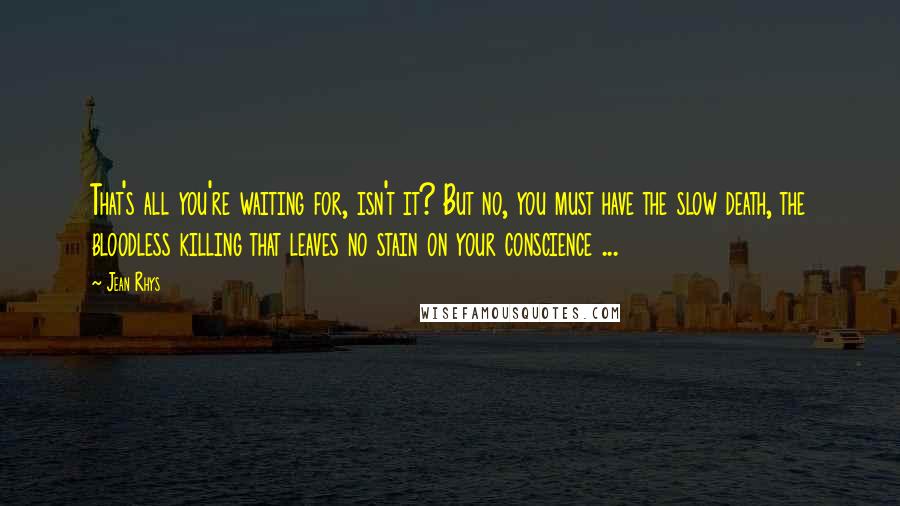 Jean Rhys Quotes: That's all you're waiting for, isn't it? But no, you must have the slow death, the bloodless killing that leaves no stain on your conscience ...