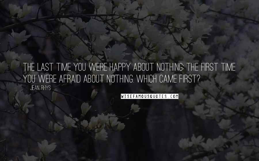 Jean Rhys Quotes: The last time you were happy about nothing; the first time you were afraid about nothing. Which came first?