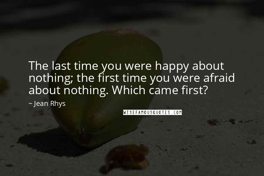 Jean Rhys Quotes: The last time you were happy about nothing; the first time you were afraid about nothing. Which came first?