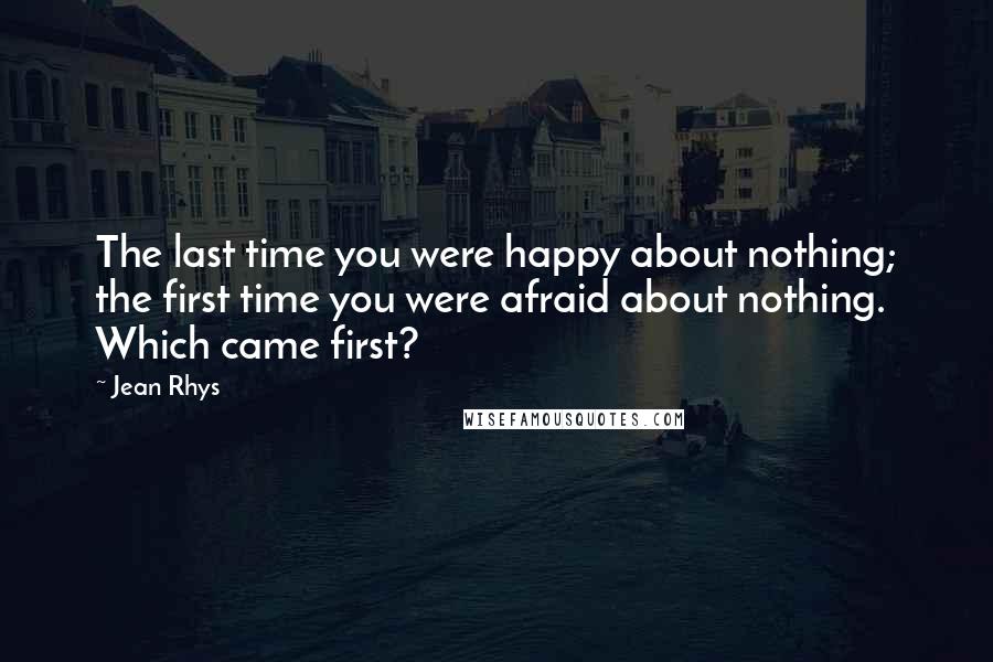 Jean Rhys Quotes: The last time you were happy about nothing; the first time you were afraid about nothing. Which came first?