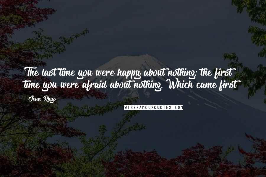 Jean Rhys Quotes: The last time you were happy about nothing; the first time you were afraid about nothing. Which came first?