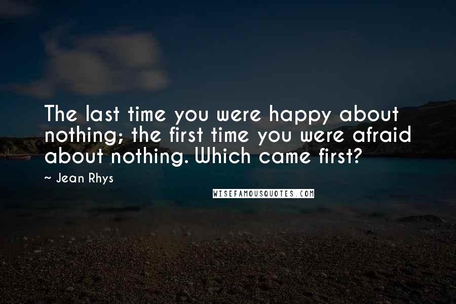 Jean Rhys Quotes: The last time you were happy about nothing; the first time you were afraid about nothing. Which came first?