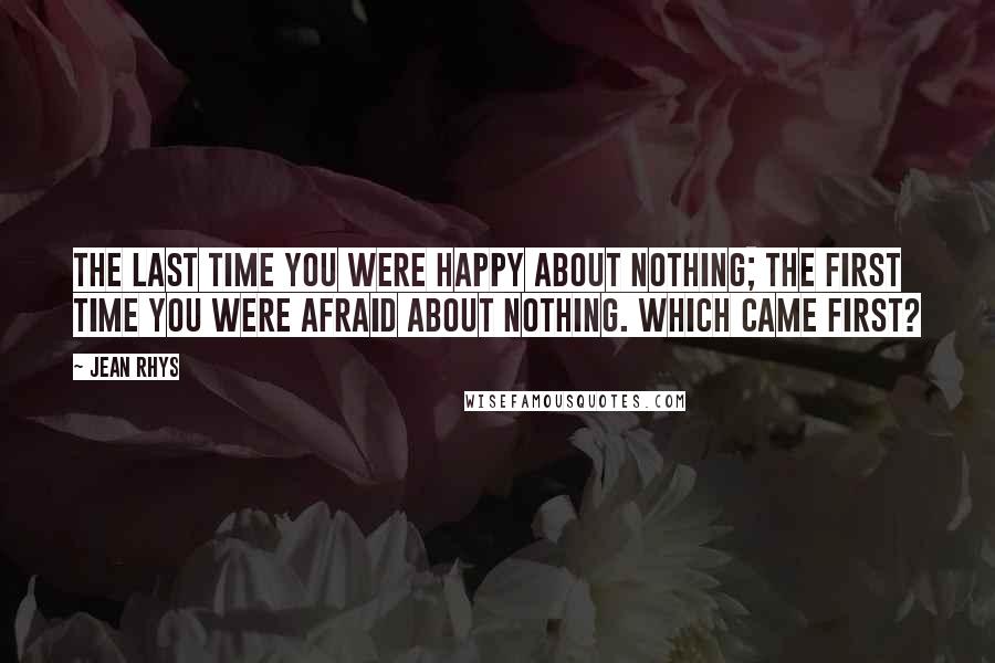 Jean Rhys Quotes: The last time you were happy about nothing; the first time you were afraid about nothing. Which came first?
