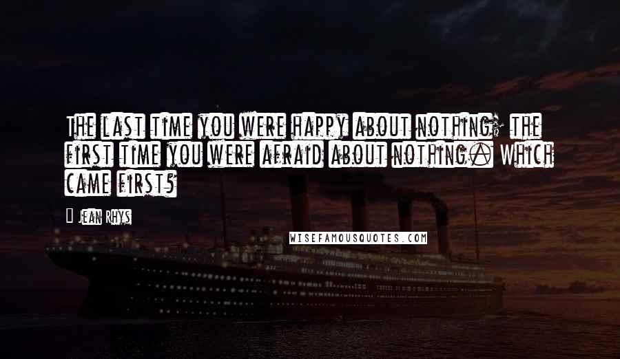 Jean Rhys Quotes: The last time you were happy about nothing; the first time you were afraid about nothing. Which came first?