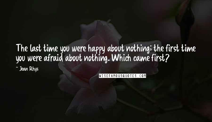 Jean Rhys Quotes: The last time you were happy about nothing; the first time you were afraid about nothing. Which came first?