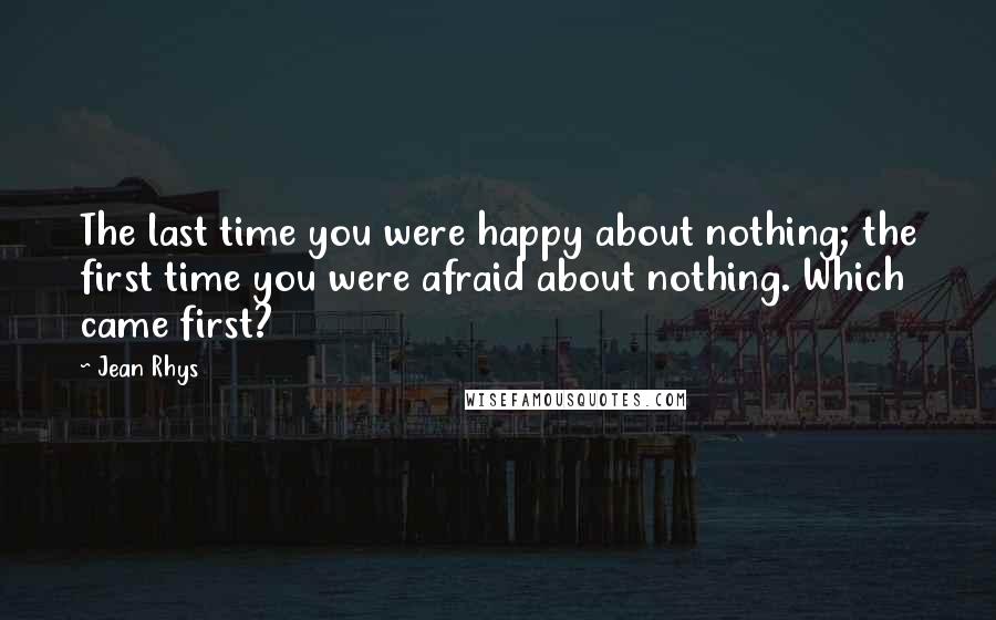 Jean Rhys Quotes: The last time you were happy about nothing; the first time you were afraid about nothing. Which came first?