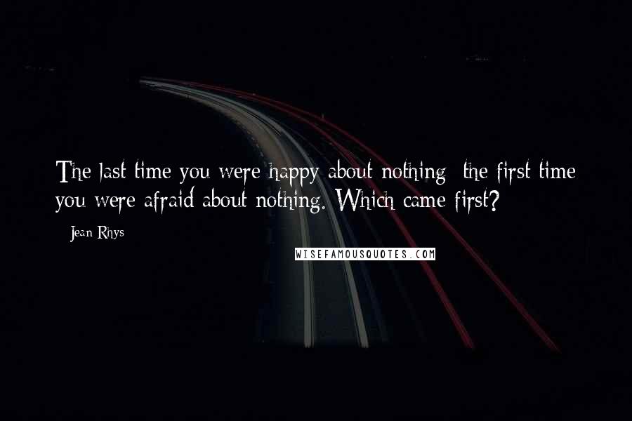 Jean Rhys Quotes: The last time you were happy about nothing; the first time you were afraid about nothing. Which came first?
