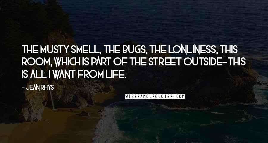 Jean Rhys Quotes: The musty smell, the bugs, the lonliness, this room, which is part of the street outside-this is all I want from life.