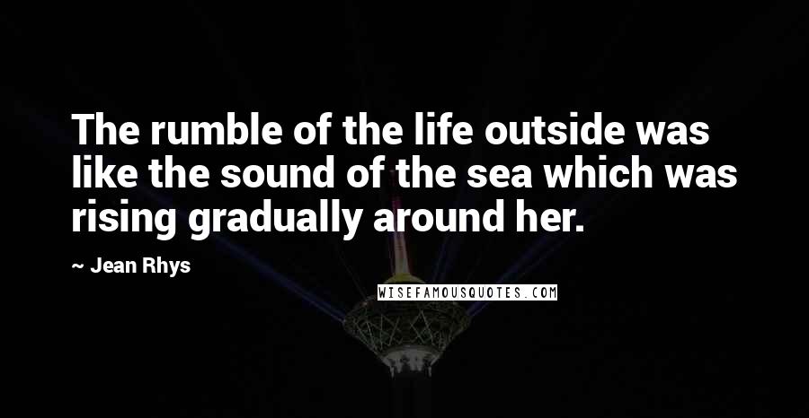 Jean Rhys Quotes: The rumble of the life outside was like the sound of the sea which was rising gradually around her.