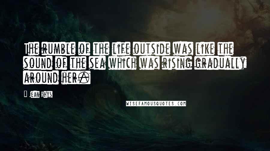 Jean Rhys Quotes: The rumble of the life outside was like the sound of the sea which was rising gradually around her.