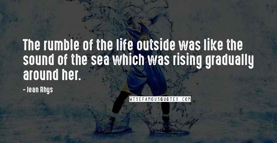 Jean Rhys Quotes: The rumble of the life outside was like the sound of the sea which was rising gradually around her.