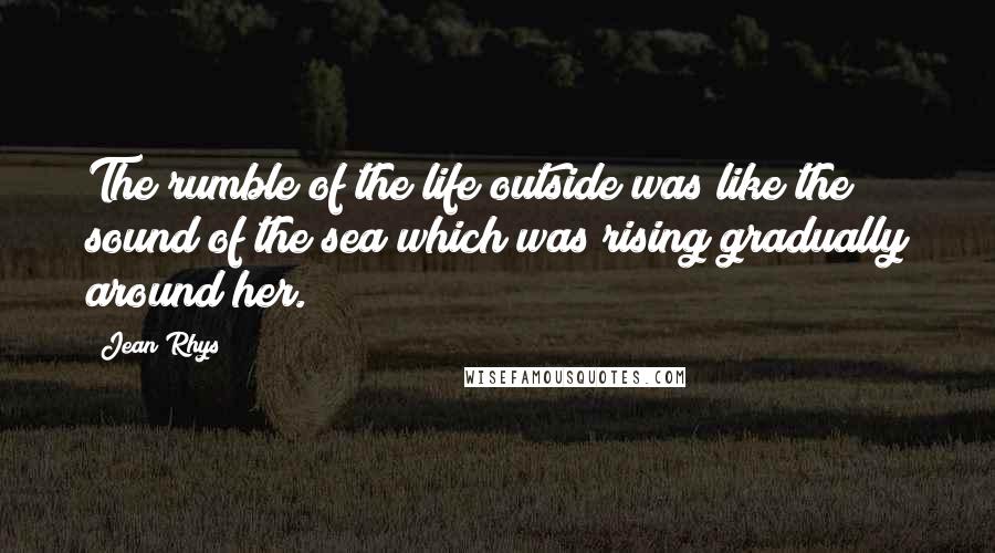 Jean Rhys Quotes: The rumble of the life outside was like the sound of the sea which was rising gradually around her.