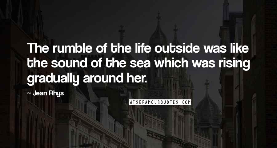 Jean Rhys Quotes: The rumble of the life outside was like the sound of the sea which was rising gradually around her.