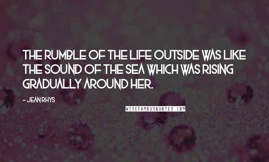 Jean Rhys Quotes: The rumble of the life outside was like the sound of the sea which was rising gradually around her.