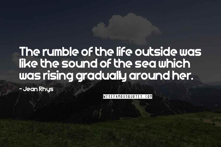 Jean Rhys Quotes: The rumble of the life outside was like the sound of the sea which was rising gradually around her.