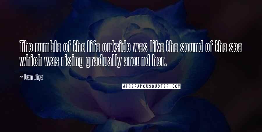 Jean Rhys Quotes: The rumble of the life outside was like the sound of the sea which was rising gradually around her.