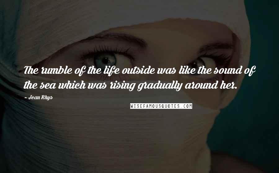 Jean Rhys Quotes: The rumble of the life outside was like the sound of the sea which was rising gradually around her.