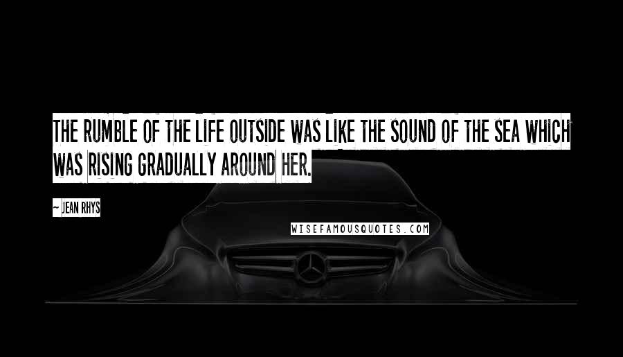 Jean Rhys Quotes: The rumble of the life outside was like the sound of the sea which was rising gradually around her.