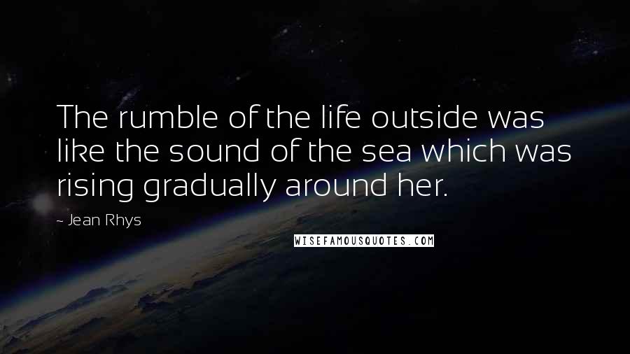 Jean Rhys Quotes: The rumble of the life outside was like the sound of the sea which was rising gradually around her.