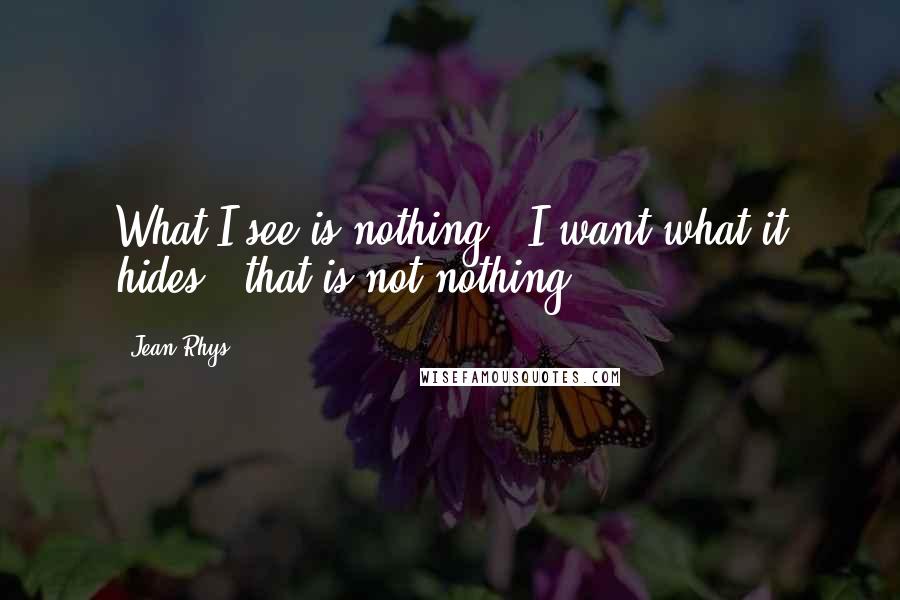 Jean Rhys Quotes: What I see is nothing - I want what it hides - that is not nothing.