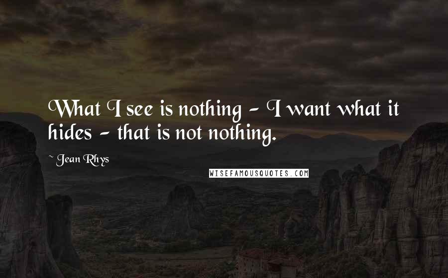 Jean Rhys Quotes: What I see is nothing - I want what it hides - that is not nothing.