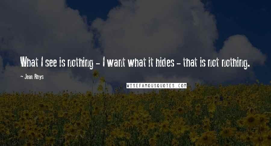 Jean Rhys Quotes: What I see is nothing - I want what it hides - that is not nothing.