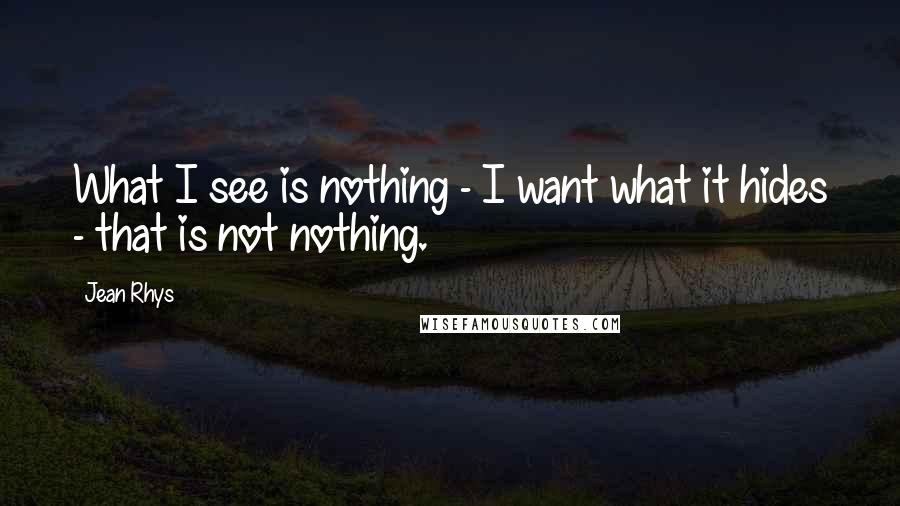 Jean Rhys Quotes: What I see is nothing - I want what it hides - that is not nothing.