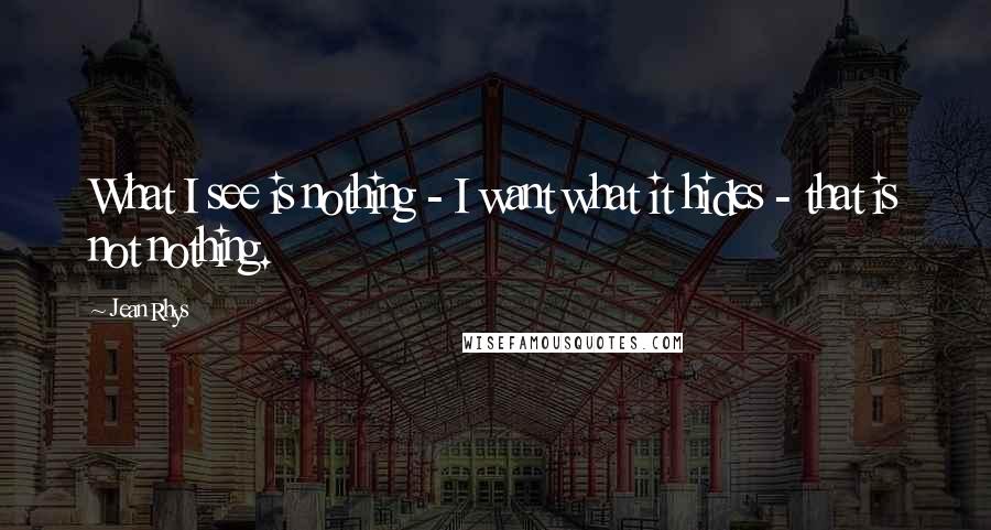 Jean Rhys Quotes: What I see is nothing - I want what it hides - that is not nothing.