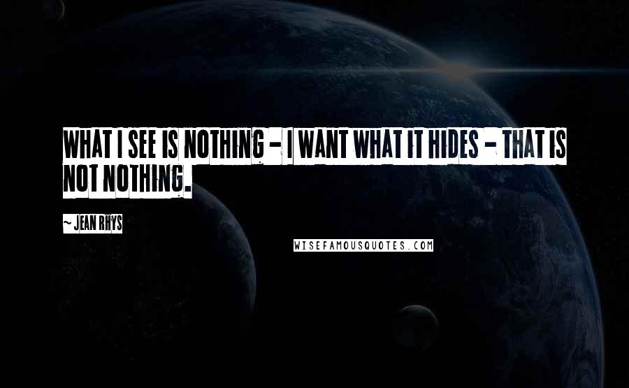 Jean Rhys Quotes: What I see is nothing - I want what it hides - that is not nothing.