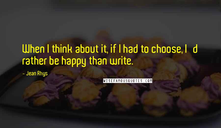 Jean Rhys Quotes: When I think about it, if I had to choose, I'd rather be happy than write.