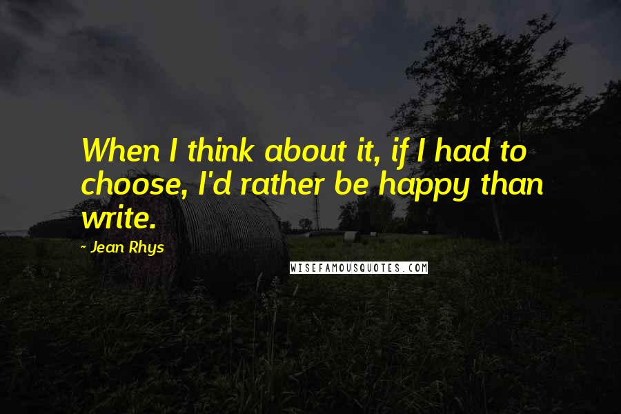 Jean Rhys Quotes: When I think about it, if I had to choose, I'd rather be happy than write.