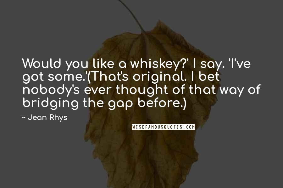 Jean Rhys Quotes: Would you like a whiskey?' I say. 'I've got some.'(That's original. I bet nobody's ever thought of that way of bridging the gap before.)