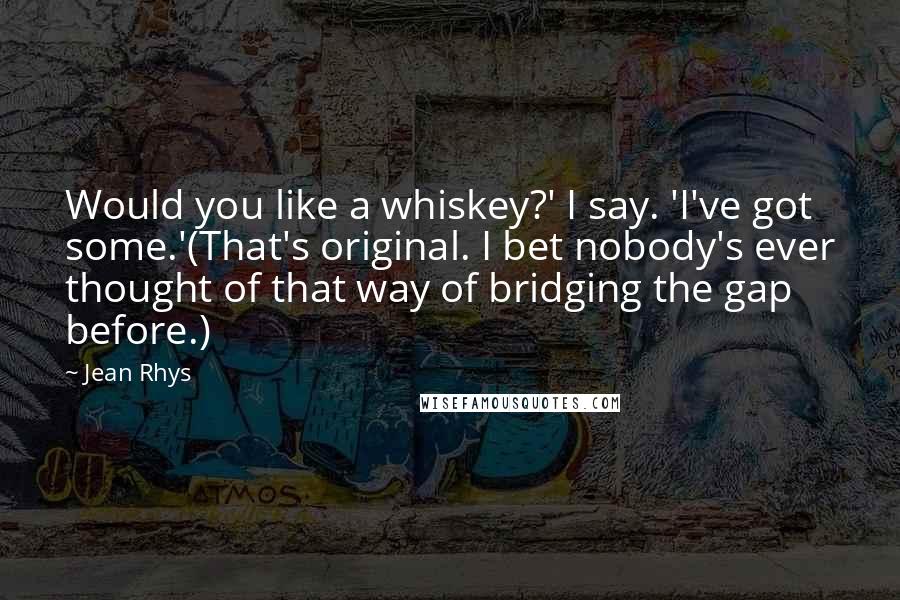 Jean Rhys Quotes: Would you like a whiskey?' I say. 'I've got some.'(That's original. I bet nobody's ever thought of that way of bridging the gap before.)