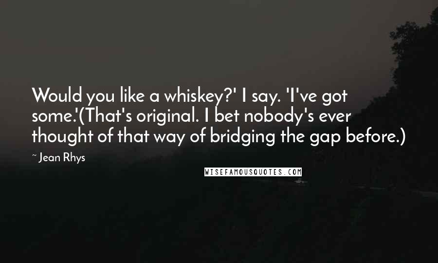 Jean Rhys Quotes: Would you like a whiskey?' I say. 'I've got some.'(That's original. I bet nobody's ever thought of that way of bridging the gap before.)