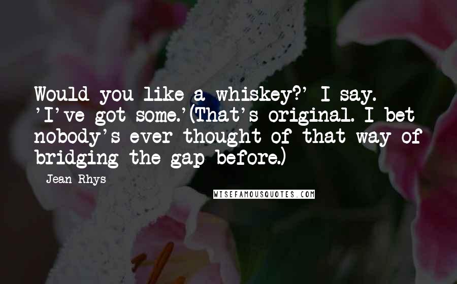 Jean Rhys Quotes: Would you like a whiskey?' I say. 'I've got some.'(That's original. I bet nobody's ever thought of that way of bridging the gap before.)