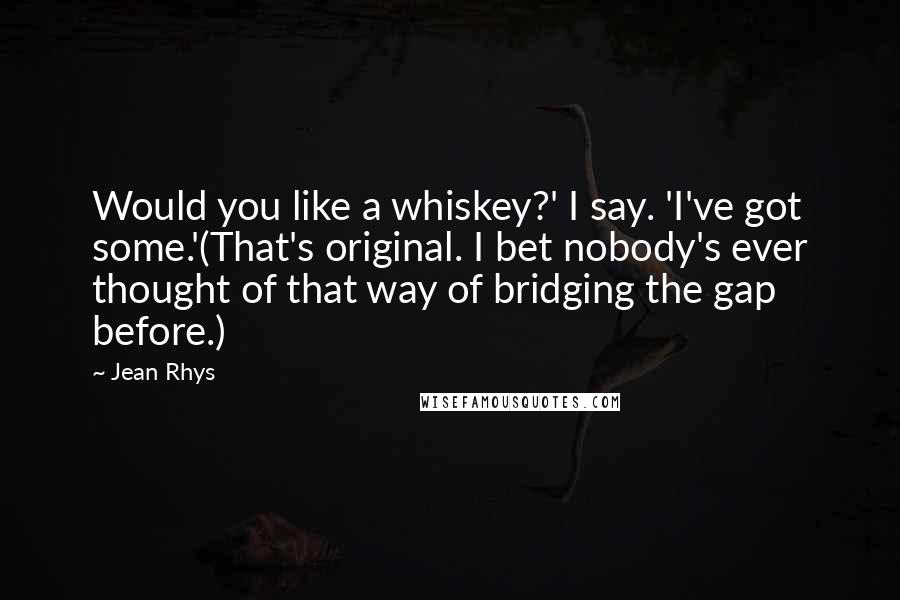 Jean Rhys Quotes: Would you like a whiskey?' I say. 'I've got some.'(That's original. I bet nobody's ever thought of that way of bridging the gap before.)