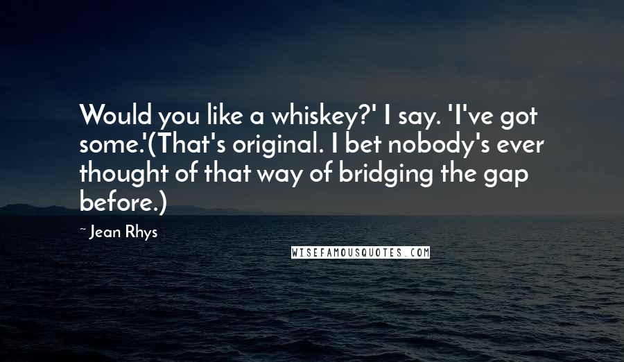 Jean Rhys Quotes: Would you like a whiskey?' I say. 'I've got some.'(That's original. I bet nobody's ever thought of that way of bridging the gap before.)