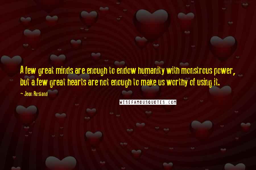 Jean Rostand Quotes: A few great minds are enough to endow humanity with monstrous power, but a few great hearts are not enough to make us worthy of using it.