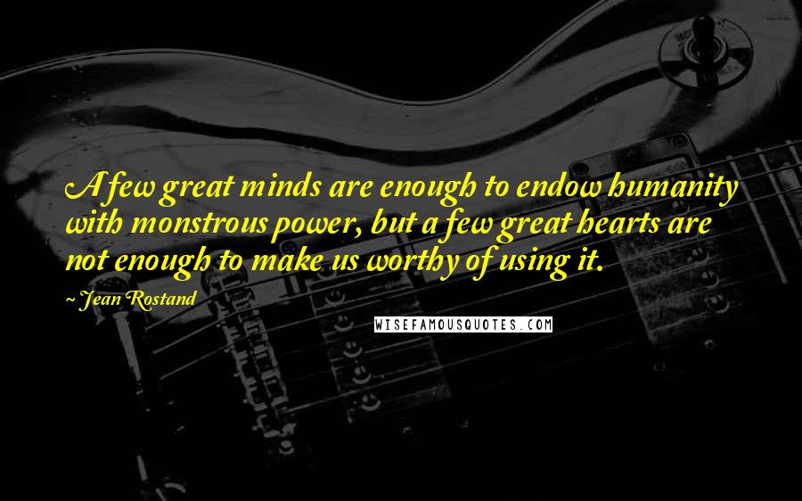 Jean Rostand Quotes: A few great minds are enough to endow humanity with monstrous power, but a few great hearts are not enough to make us worthy of using it.