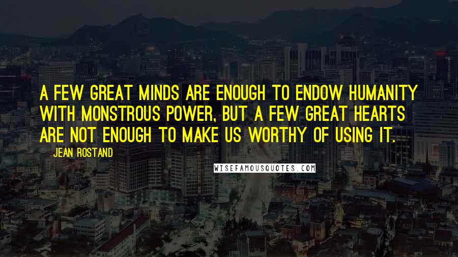 Jean Rostand Quotes: A few great minds are enough to endow humanity with monstrous power, but a few great hearts are not enough to make us worthy of using it.