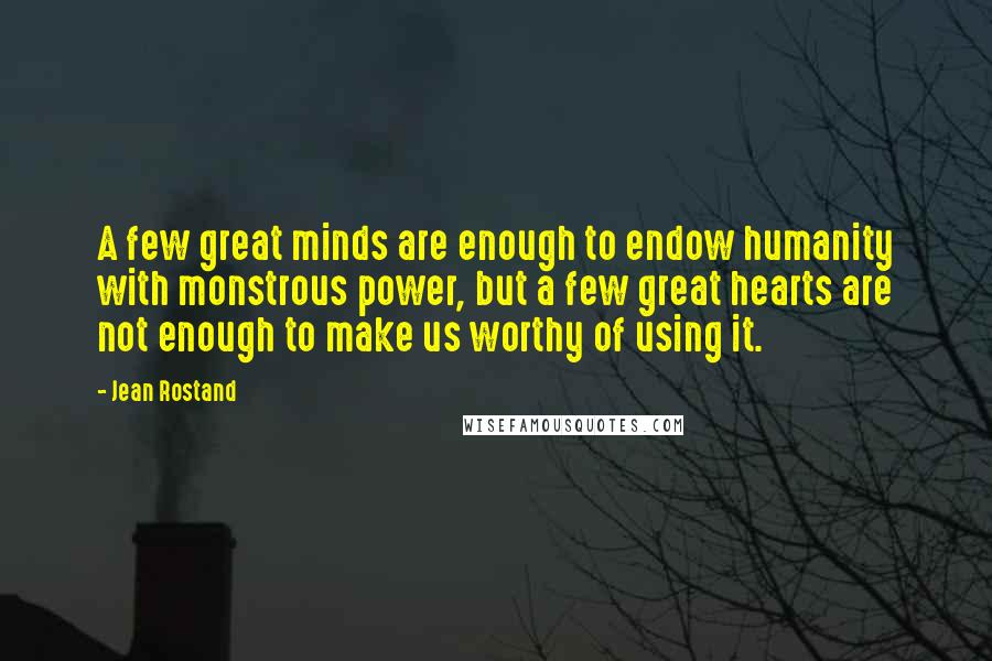 Jean Rostand Quotes: A few great minds are enough to endow humanity with monstrous power, but a few great hearts are not enough to make us worthy of using it.